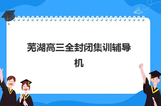 芜湖高三全封闭集训辅导机构有哪些地方？2025年最新十大权威排名深度解读与科学择校避坑全指南