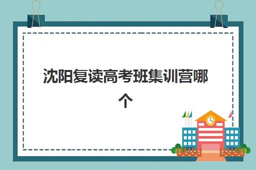 沈阳复读高考班集训营哪个比较好？2025年最新权威排名榜单、择校标准与报名实操全指南