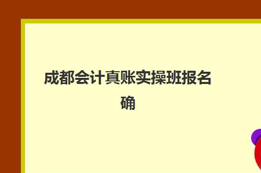 成都会计真账实操班报名确认时间是几号啊？2025年最新时间安排、报名流程与常见问题解答全指南