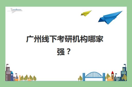 广州线下考研机构哪家强?2025年十大权威排名与择校指南 广州线下考研机构哪家强?2025年十大权威排名与择校指南