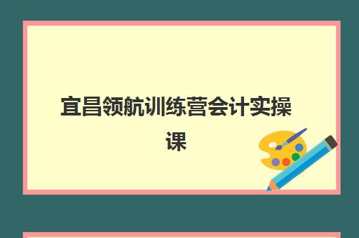 宜昌领航训练营会计实操课程集中训练营有哪些地方？2025年最新校区地址、课程特色与择校全攻略