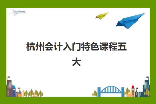 杭州会计入门特色课程五大特色机构多维评估如何查询？2025年最新权威排名与科学择校指南全解析