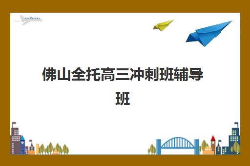 佛山全托高三冲刺班辅导班有哪些机构好？2025年最新Top5权威推荐、择校技巧与成功案例全解析