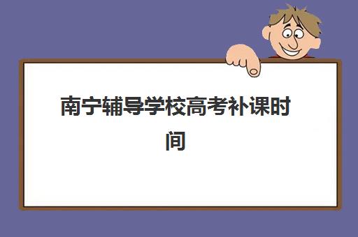南宁辅导学校高考补课时间2025具体时间如何查询，最新时间表、报名流程与择校指南