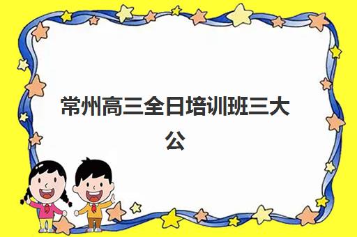 常州高三全日培训班三大公办机构特色对比如何科学参考？2023年最新排名解析、择校策略与成功案例全指南