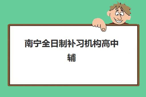 南宁全日制补习机构高中辅导机构最新排行榜如何查询？2025年十大高口碑机构深度评测与择校全攻略