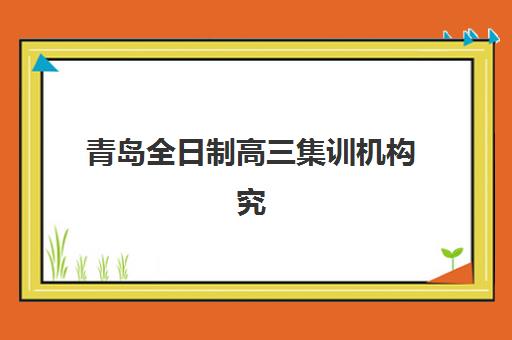 青岛全日制高三集训机构究生培训班排名机构如何查询?2025年最新权威榜单、择校标准与成功案例全解析 青岛全日制高三集训机构究生培训班排名机构如何查询?2025年最新权威榜单、择校标准与成功案例全解析