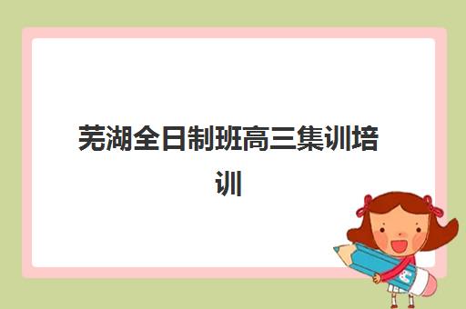 芜湖全日制班高三集训培训学校排名前十如何选择？2025年最新榜单、择校指南与全攻略