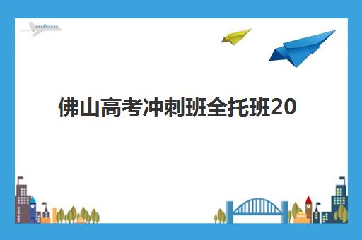 佛山高考冲刺班全托班2025培训机构前十名如何选？最新排名与择校避坑指南