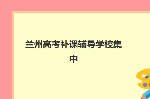 兰州高考补课辅导学校集中训练营有哪些机构？2025年权威排名、择校指南与成功案例解析