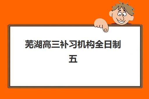 芜湖高三补习机构全日制五大机构服务能力如何评估？2025年权威评测与择校指南