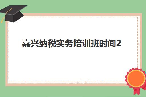 嘉兴纳税实务培训班时间2025考试时间如何科学规划？最新权威日程、培训机构选择与高效备考全攻略