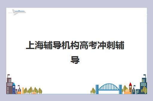 上海辅导机构高考冲刺辅导培训机构有哪些地方？2025年十大机构校区分布与择校全指南