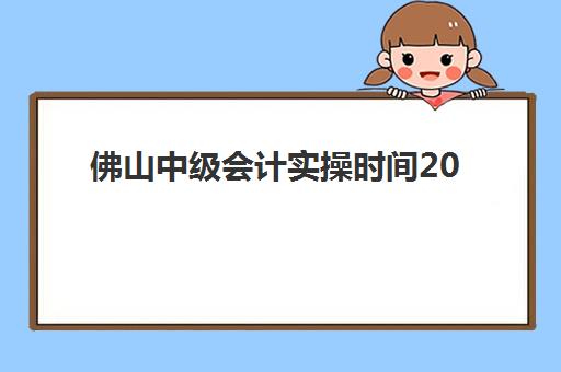 佛山中级会计实操时间2025考试时间表如何安排？最新科目时间与备考冲刺指南
