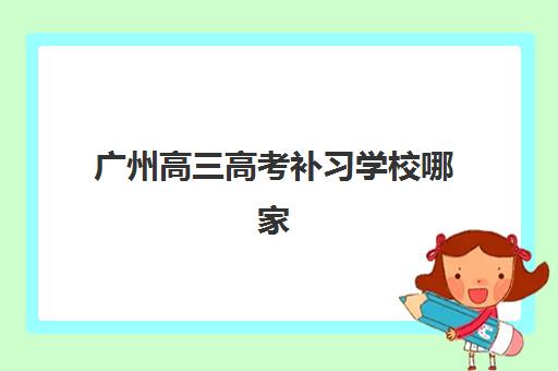 广州高三高考补习学校哪家强？2025年全封闭辅导机构综合对比与择校指南