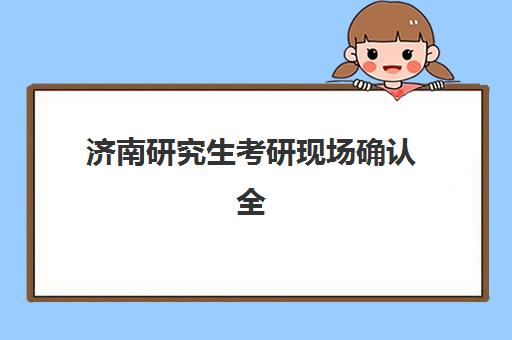 济南研究生考研现场确认全攻略，2025年时间表与材料清单一键获取