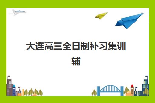 大连高三全日制补习集训辅导机构哪家好一点？2025年最新排名榜单、各校特色解析与科学择校全指南