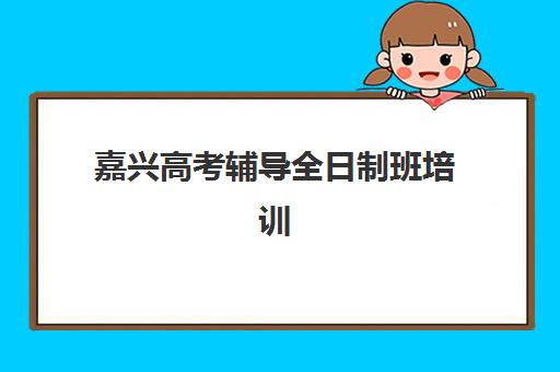 嘉兴高考辅导全日制班培训学校排名榜最新如何查询？2025年权威十大机构实力排名与择校全攻略