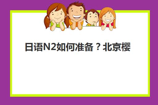 日语N2如何准备？北京樱花日语备考方案与培训班课程全解析