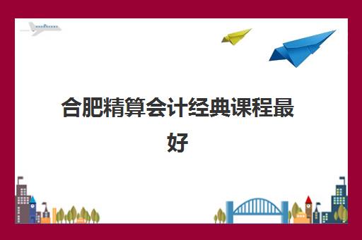 合肥精算会计经典课程最好辅导学校排名如何查询？2025年最新权威榜单与科学择校全指南