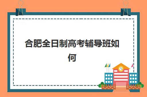 合肥全日制高考辅导班如何选择？2025年最新机构排名、费用对比与择校全攻略