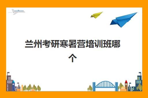 兰州考研寒暑营培训班哪个好一点？2025年兰州考研寒暑假封闭集训营全方位评测与选择指南