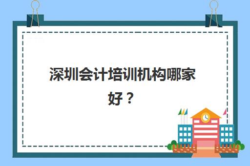 深圳会计培训机构哪家好？2025年实力排名前十强与择校指南全解析
