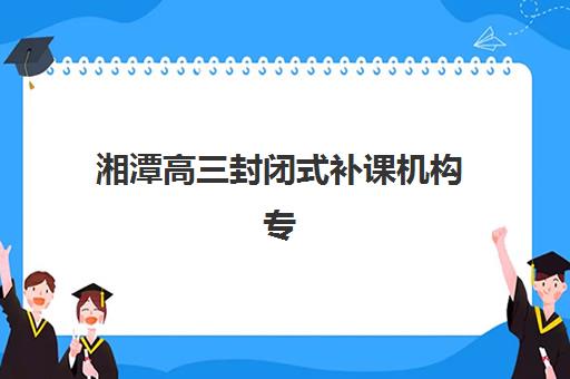 湘潭高三封闭式补课机构专项竞争力排行,2025年最新择校指南与五大名校深度解析 湘潭高三封闭式补课机构专项竞争力排行,2025年最新择校指南与五大名校深度解析