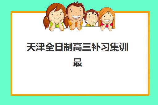 天津全日制高三补习集训最好辅导学校排名如何科学利用？2025年最新权威榜单解读、择校标准与备考全指南
