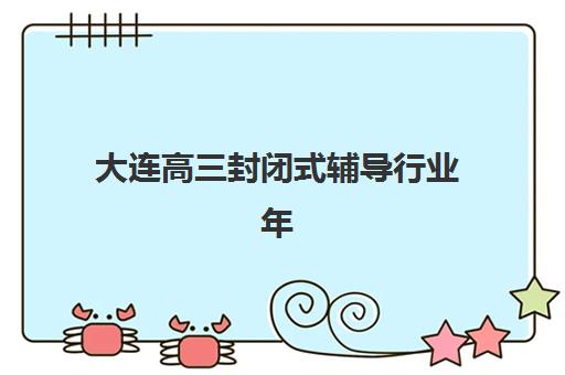 大连高三封闭式辅导行业年度头部机构公示如何查询？2025年最新权威榜单与择校全指南