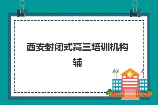 西安封闭式高三培训机构辅导班有哪些学校可以报？2025年最新排名、择校指南与成功案例深度解析