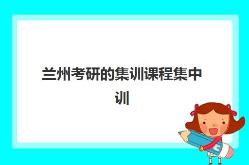 兰州考研的集训课程集中训练营怎么样啊？2025年最新课程体系、教学模式与择校指南全解析