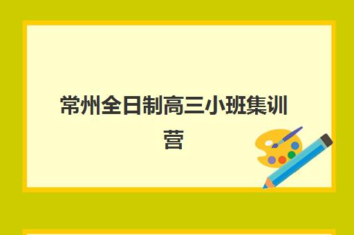 常州全日制高三小班集训营排名榜单如何查?2025年最新机构测评与择校指南 常州全日制高三小班集训营排名榜单如何查?2025年最新机构测评与择校指南