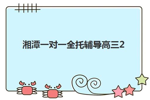 湘潭一对一全托辅导高三2025年何时报名？最新时间表与择校全攻略