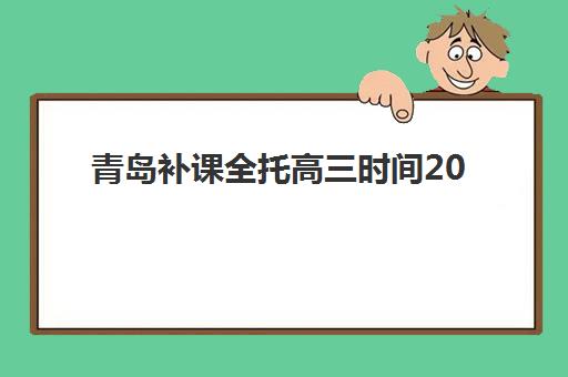 青岛补课全托高三时间2025年具体时间如何查询？最新权威时间表、择校标准与报名全流程指南