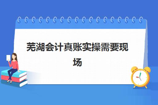 芜湖会计真账实操需要现场确认吗现在？2025年最新报名确认方式全解析与操作指南