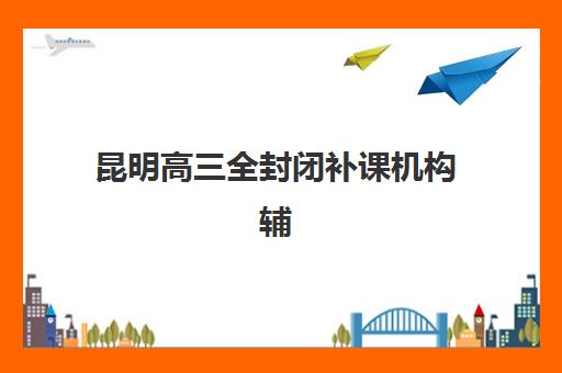 昆明高三全封闭补课机构辅导培训机构有哪些地方？2025年最新十大校区分布与择校全攻略