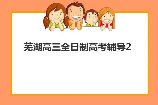 芜湖高三全日制高考辅导2025年时间是多少？最新课程安排与权威择校指南全解析
