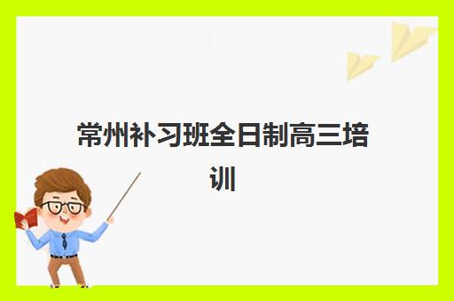 常州补习班全日制高三培训基地在哪个位置？2023年最新地址大全、交通指南与择校攻略