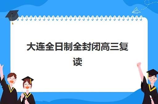大连全日制全封闭高三复读辅导机构最新排行榜如何查询？2025年十大实力机构课程特色、收费标准与择校指南