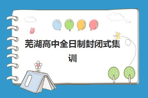 芜湖高中全日制封闭式集训营有哪些，2025年排名前十学校实力对比与择校指南