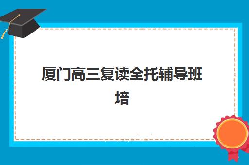 厦门高三复读全托辅导班培训机构寄宿基地如何选择？2025年十大机构实力对比与择校全攻略