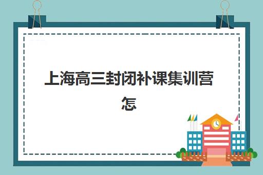 上海高三封闭补课集训营怎么选？2025年主要机构地址、学费与课程详情一览