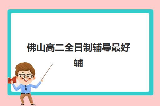 佛山高二全日制辅导最好辅导学校排名怎么查？2025年最新十大机构综合对比、费用分析与择校避坑指南