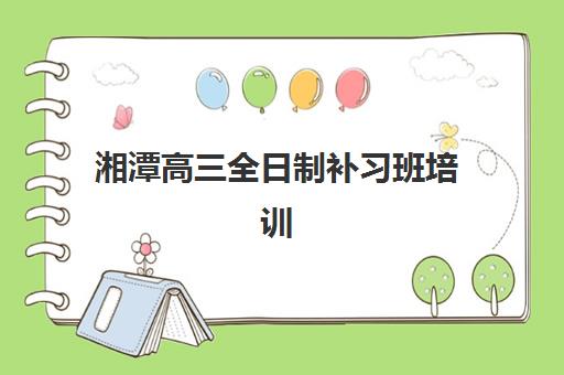 湘潭高三全日制补习班培训机构有哪些学校好？2025年最新排名与择校全攻略