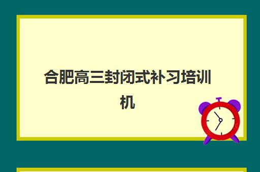 合肥高三封闭式补习培训机构哪个好一点？2025年顶尖机构排名与择校全攻略