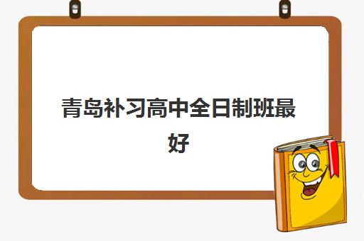 青岛补习高中全日制班最好辅导学校是哪个？2025年权威排名与择校全攻略
