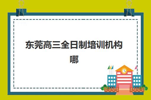 东莞高三全日制培训机构哪家强一点？2025年最新排名前十、择校指南与提分全攻略