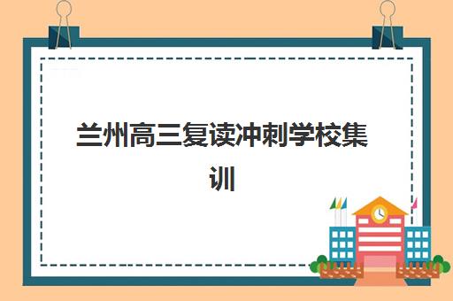 兰州高三复读冲刺学校集训营排名前十有哪些如何查询?2025年最新榜单、各校特色与择校指南全解析 兰州高三复读冲刺学校集训营排名前十有哪些如何查询?2025年最新榜单、各校特色与择校指南全解析