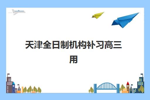 天津全日制机构补习高三用户满意度标杆机构如何评估？2025年最新排名与择校全攻略